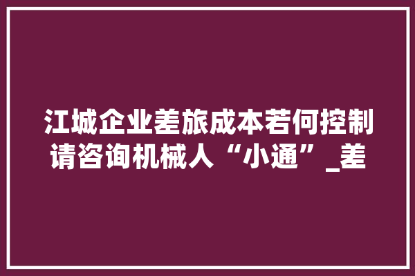 江城企业差旅成本若何控制请咨询机械人“小通”_差旅_成本