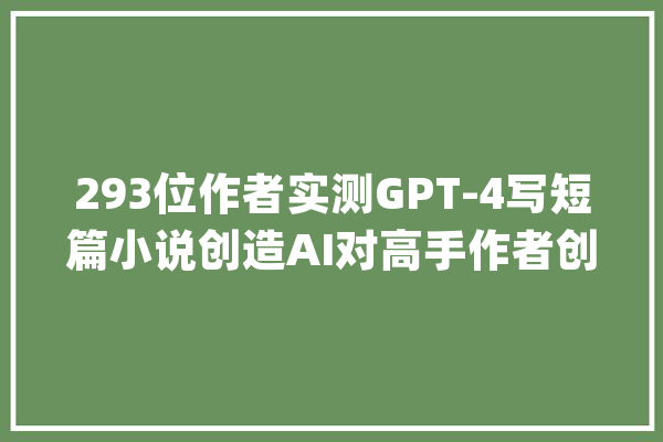 293位作者实测GPT-4写短篇小说创造AI对高手作者创作提升为零_人工智能_发明力