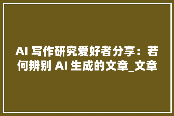 AI 写作研究爱好者分享：若何辨别 AI 生成的文章_文章_人工智能