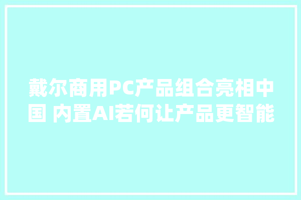 戴尔商用PC产品组合亮相中国 内置AI若何让产品更智能_戴尔_工作 智能写作