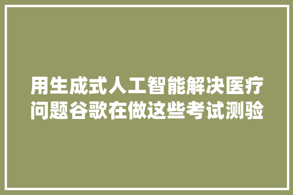 用生成式人工智能解决医疗问题谷歌在做这些考试测验_人工智能_模子 AI快讯