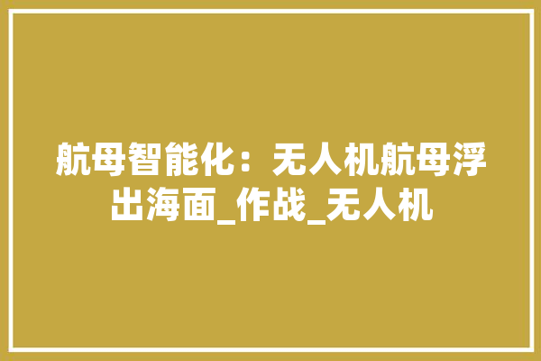 航母智能化：无人机航母浮出海面_作战_无人机