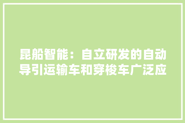 昆船智能：自立研发的自动导引运输车和穿梭车广泛应用于多个行业实现智能装备产品进级_智能_公司 智能写作
