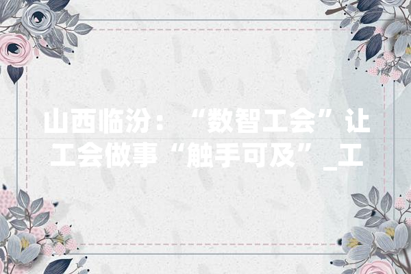 山西临汾：“数智工会”让工会做事“触手可及”_工会_临汾