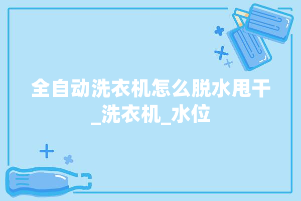全自动洗衣机怎么脱水甩干_洗衣机_水位