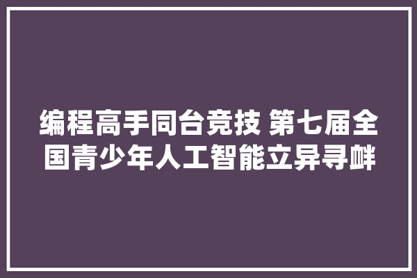 编程高手同台竞技 第七届全国青少年人工智能立异寻衅赛（河南赛区）在洛阳举行_洛阳_理工学院 科技快讯