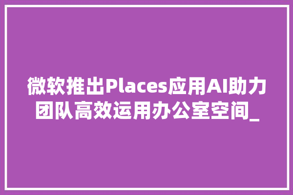 微软推出Places应用AI助力团队高效运用办公室空间_办公室_员工