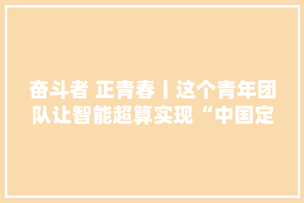 奋斗者 正青春丨这个青年团队让智能超算实现“中国定义”_智能_量子 文字写作