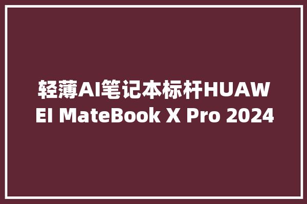轻薄AI笔记本标杆HUAWEI MateBook X Pro 2024用料分析_英特尔_处置器 科技快讯