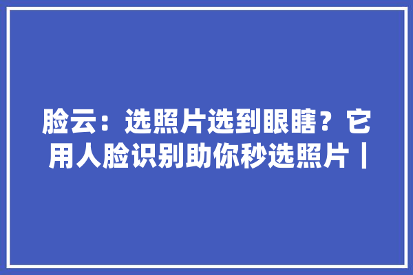 脸云：选照片选到眼瞎？它用人脸识别助你秒选照片｜创业_照片_本身的 智能写作