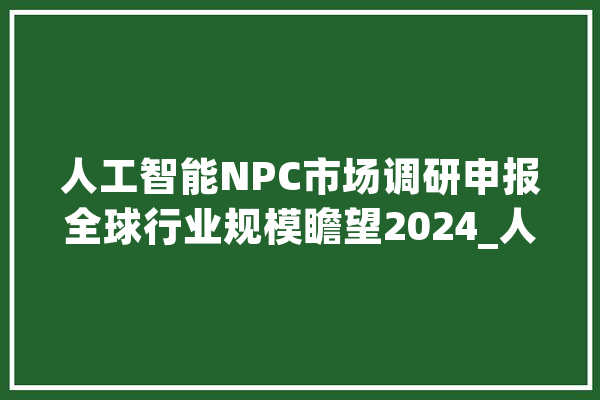 人工智能NPC市场调研申报全球行业规模瞻望2024_人工智能_全球 AI快讯