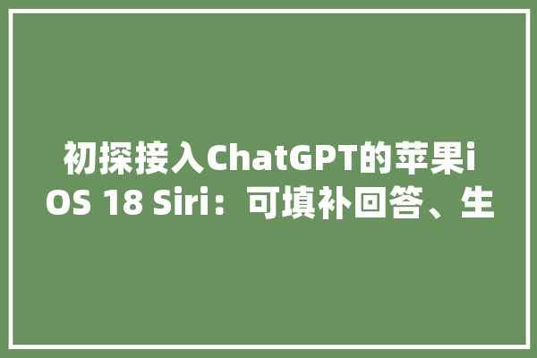 初探接入ChatGPT的苹果iOS 18 Siri：可填补回答、生成文本/图片_用户_苹果公司