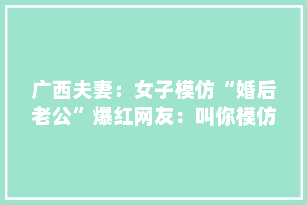 广西夫妻：女子模仿“婚后老公”爆红网友：叫你模仿没让你超越_老公_二姐 AI简讯