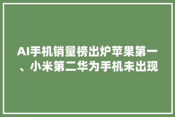 AI手机销量榜出炉苹果第一、小米第二华为手机未出现！_华为_手机