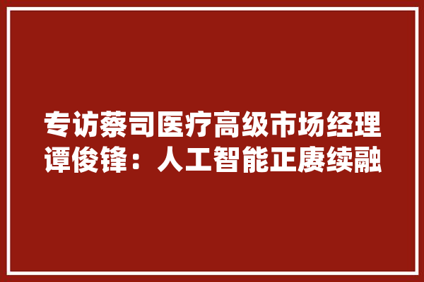 专访蔡司医疗高级市场经理谭俊锋：人工智能正赓续融入医疗诊疗_蔡司_医疗