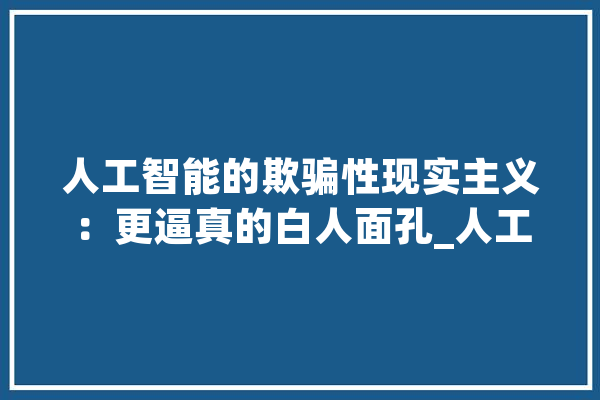 人工智能的欺骗性现实主义：更逼真的白人面孔_人工智能_年夜众