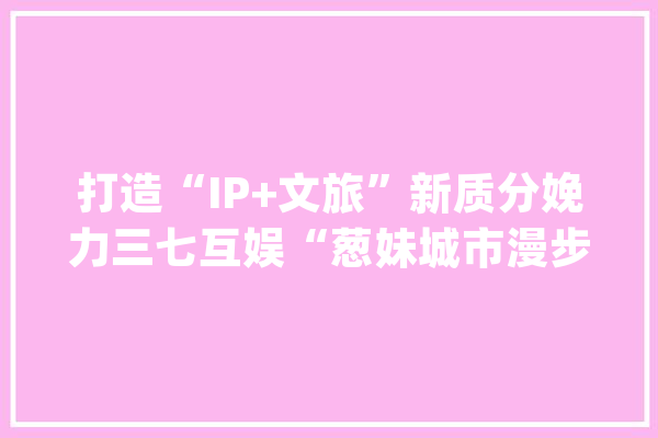 打造“IP+文旅”新质分娩力三七互娱“葱妹城市漫步计划-芜湖篇”启动_芜湖_城市