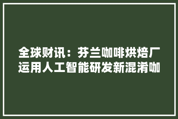 全球财讯：芬兰咖啡烘焙厂运用人工智能研发新混淆咖啡_咖啡_人工智能