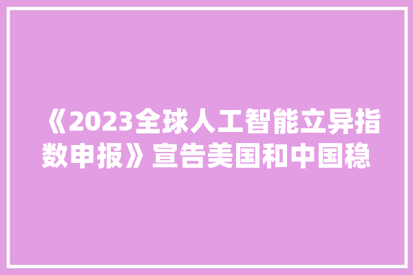 《2023全球人工智能立异指数申报》宣告美国和中国稳居第一梯队_人工智能_全球