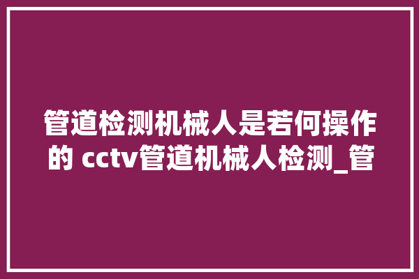 管道检测机械人是若何操作的 cctv管道机械人检测_管道_机械人 智能助手