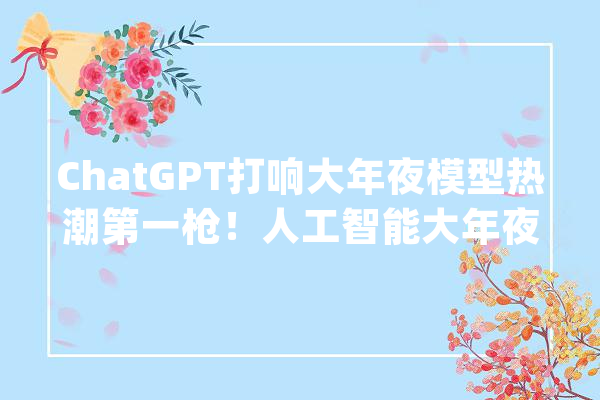 ChatGPT打响大年夜模型热潮第一枪！人工智能大年夜模型火爆全年的背后_模子_人工智能