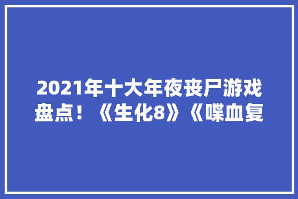 2021年十大年夜丧尸游戏盘点！《生化8》《喋血复仇》在列_世界_发售日期