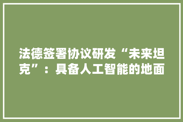 法德签署协议研发“未来坦克”：具备人工智能的地面主战系统_法国_坦克 计算机