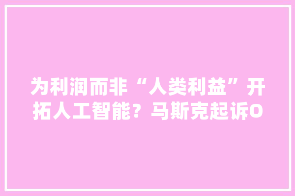 为利润而非“人类利益”开拓人工智能？马斯克起诉OpenAI｜科技不雅观察_人工智能_马斯克