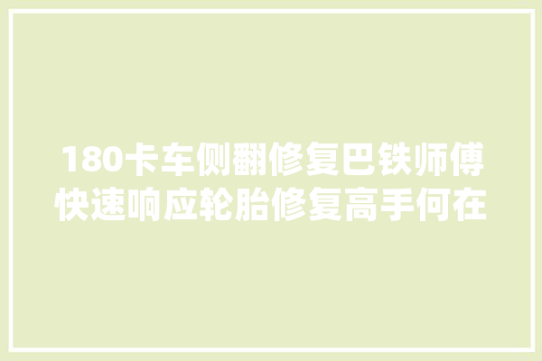 180卡车侧翻修复巴铁师傅快速响应轮胎修复高手何在？_轮胎_师傅 智能助手