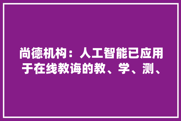 尚德机构：人工智能已应用于在线教诲的教、学、测、评全链条_学员_在线