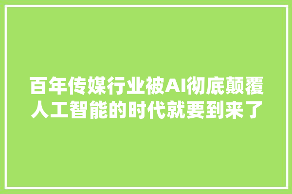 百年传媒行业被AI彻底颠覆人工智能的时代就要到来了！_性命_机械