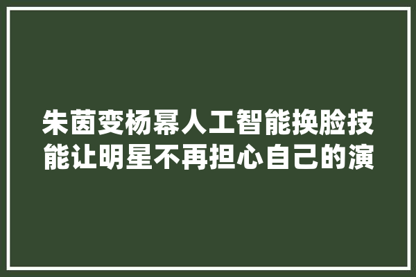 朱茵变杨幂人工智能换脸技能让明星不再担心自己的演技？_技巧_视频 绘影字幕