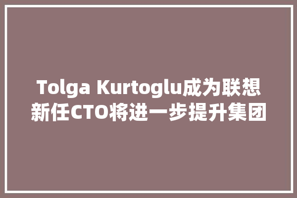 Tolga Kurtoglu成为联想新任CTO将进一步提升集团的技能愿景和AI引诱力_人工智能_联想