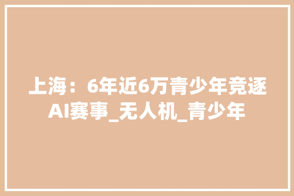 上海：6年近6万青少年竞逐AI赛事_无人机_青少年 云服务