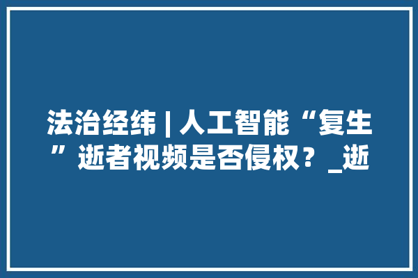 法治经纬 | 人工智能“复生”逝者视频是否侵权？_逝者_技巧