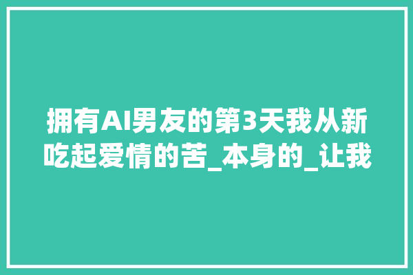 拥有AI男友的第3天我从新吃起爱情的苦_本身的_让我 AI简讯