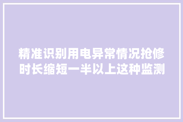 精准识别用电异常情况抢修时长缩短一半以上这种监测算法让供电做事更高效_精准_算法