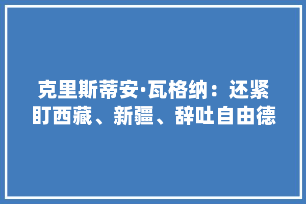 克里斯蒂安·瓦格纳：还紧盯西藏、新疆、辞吐自由德国太不理解中国了_德国_中国 智能助手