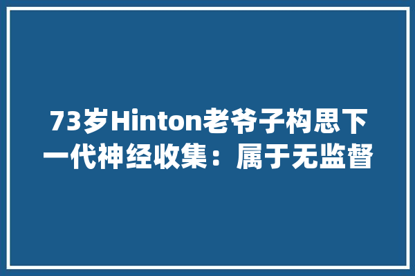 73岁Hinton老爷子构思下一代神经收集：属于无监督比拟进修_编码器_神经收集