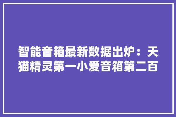 智能音箱最新数据出炉：天猫精灵第一小爱音箱第二百度第三_智能_品牌 智能助手