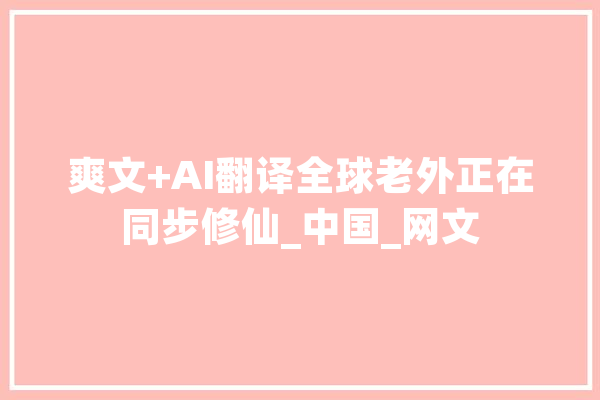 爽文+AI翻译全球老外正在同步修仙_中国_网文 AI简讯