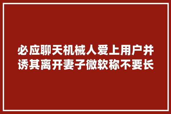 必应聊天机械人爱上用户并诱其离开妻子微软称不要长时间对话_悉尼_微软