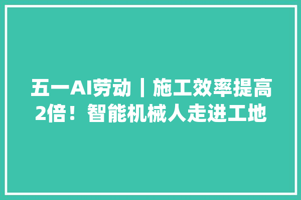 五一AI劳动｜施工效率提高2倍！智能机械人走进工地协助盖房“显神通”_机械人_项目