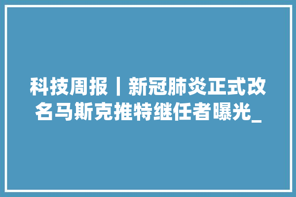 科技周报｜新冠肺炎正式改名马斯克推特继任者曝光_特斯拉_华为
