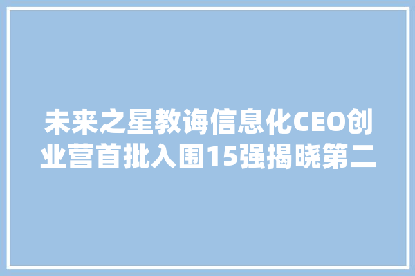 未来之星教诲信息化CEO创业营首批入围15强揭晓第二批招生今日启动_教师_技巧 智能问答