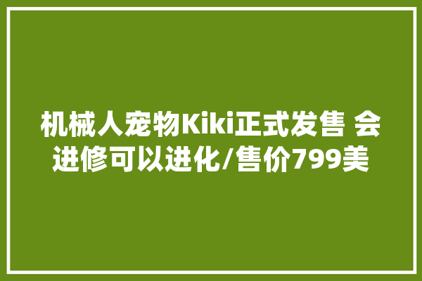机械人宠物Kiki正式发售 会进修可以进化/售价799美元_用户_机械人 AI快讯