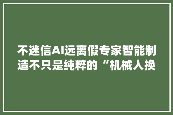 不迷信AI远离假专家智能制造不只是纯粹的“机械人换人”_智能_工业