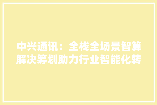 中兴通讯：全栈全场景智算解决筹划助力行业智能化转型进级_通信_模子