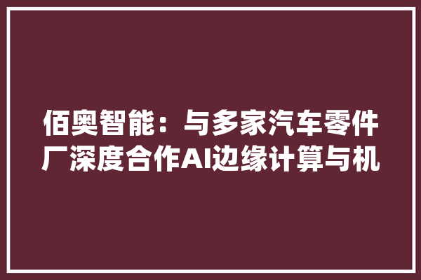 佰奥智能：与多家汽车零件厂深度合作AI边缘计算与机械人结合技能具有高效实时数据处理能力大年夜力推进人工智能构造_公司_技巧 科技快讯