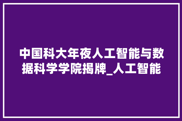 中国科大年夜人工智能与数据科学学院揭牌_人工智能_中国 智能助手